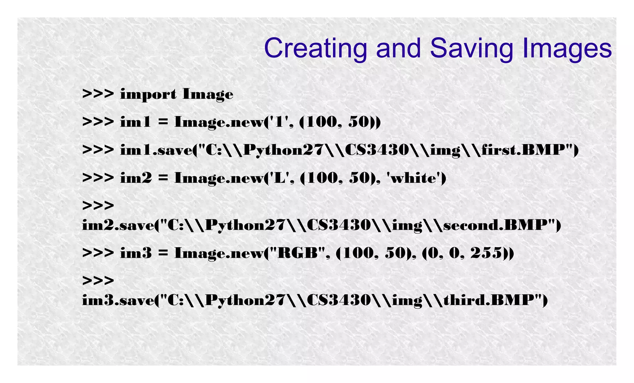 Creating and Saving Images
>>> import Image
>>> im1 = Image.new('1', (100, 50))
>>> im1.save("C:Python27CS3430imgfirst.BMP")
>>> im2 = Image.new('L', (100, 50), 'white')
>>>
im2.save("C:Python27CS3430imgsecond.BMP")
>>> im3 = Image.new("RGB", (100, 50), (0, 0, 255))
>>>
im3.save("C:Python27CS3430imgthird.BMP")

 