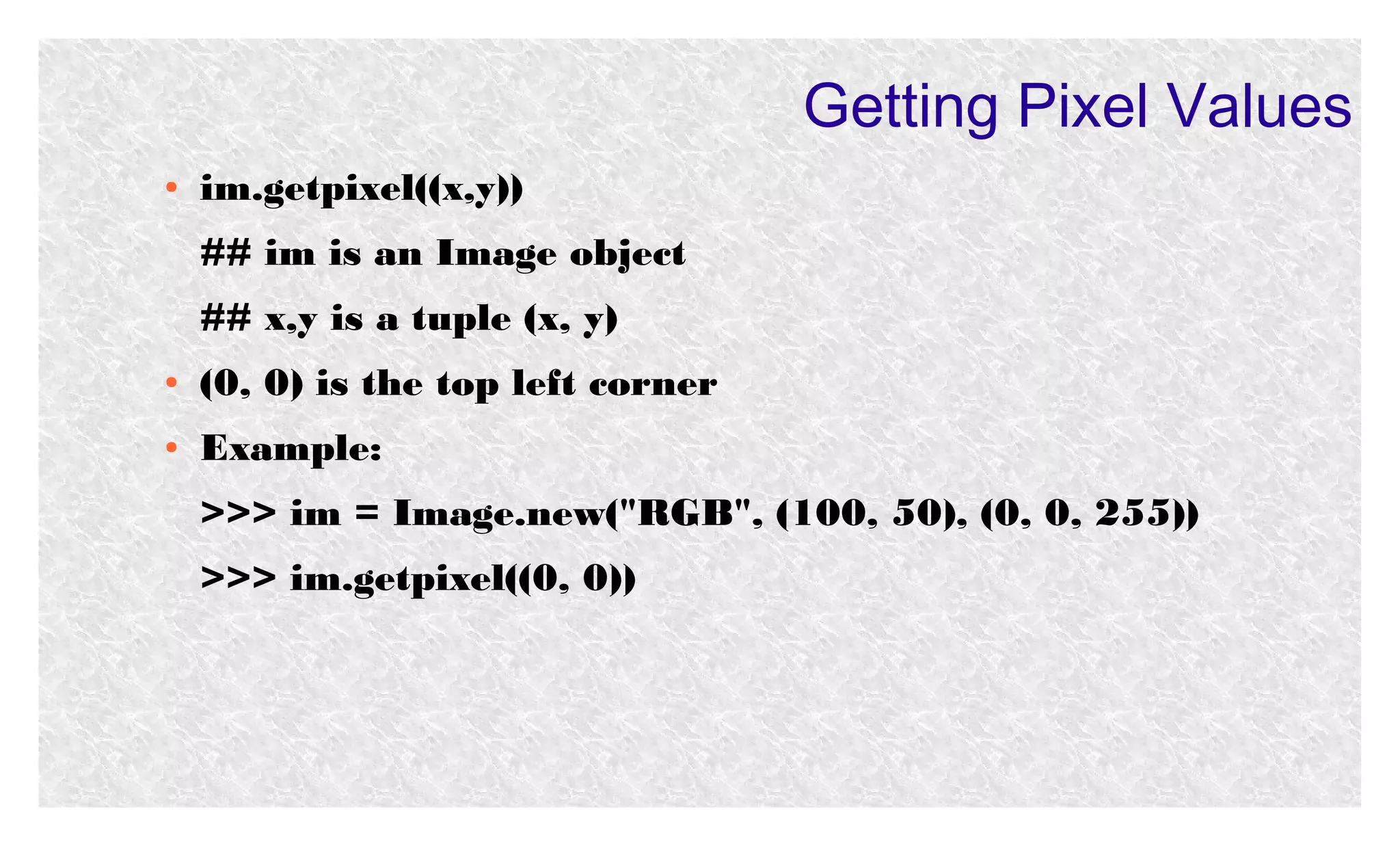 Getting Pixel Values
●

im.getpixel((x,y))
## im is an Image object
## x,y is a tuple (x, y)

●

(0, 0) is the top left corner

●

Example:
>>> im = Image.new("RGB", (100, 50), (0, 0, 255))
>>> im.getpixel((0, 0))

 