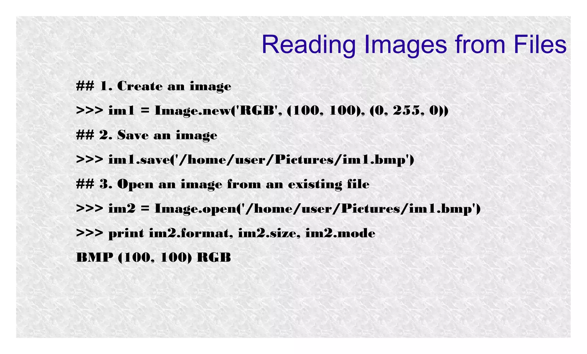Reading Images from Files
## 1. Create an image
>>> im1 = Image.new('RGB', (100, 100), (0, 255, 0))
## 2. Save an image
>>> im1.save('/home/user/Pictures/im1.bmp')
## 3. Open an image from an existing file
>>> im2 = Image.open('/home/user/Pictures/im1.bmp')
>>> print im2.format, im2.size, im2.mode
BMP (100, 100) RGB

 