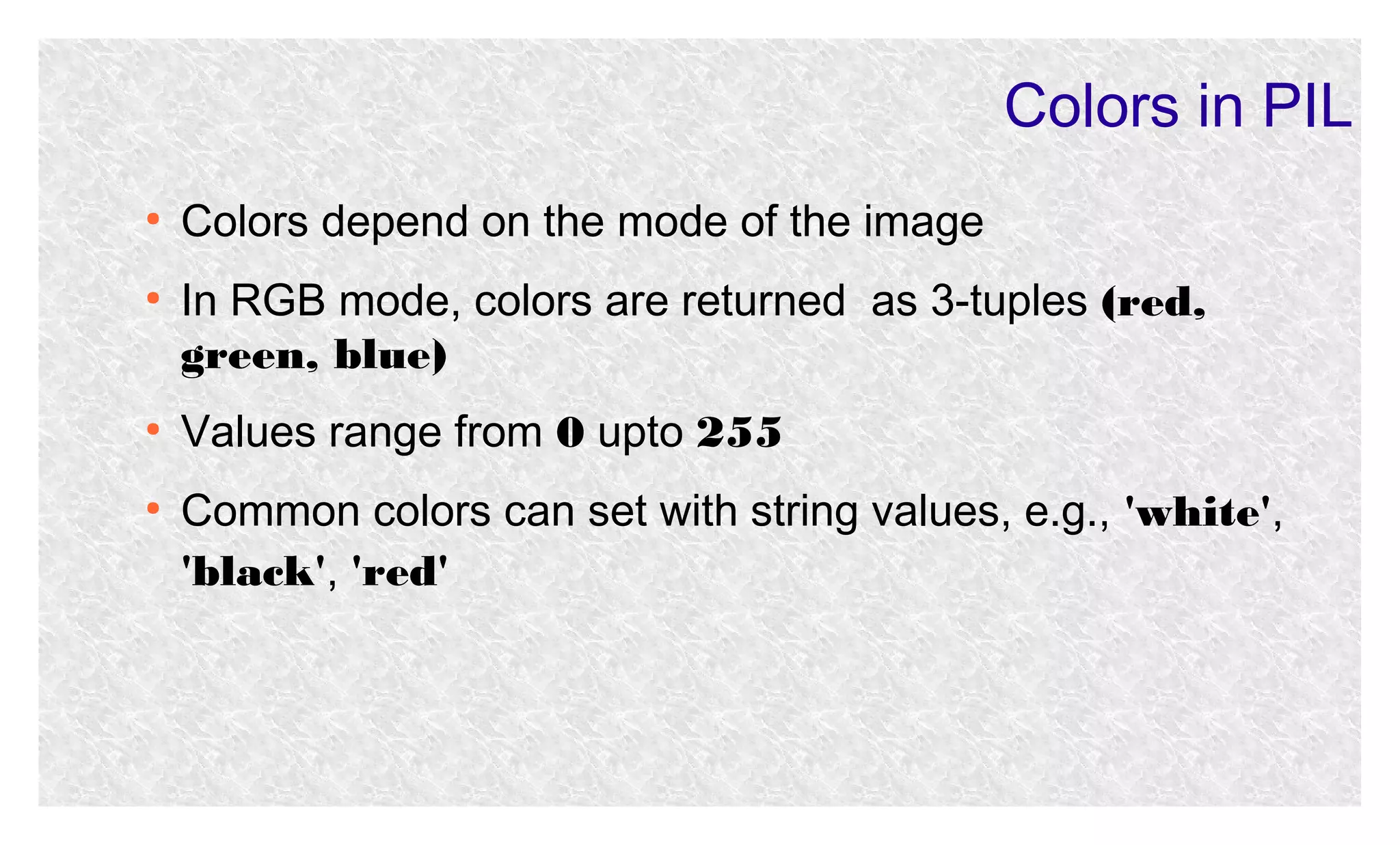 Colors in PIL
●

●

●

●

Colors depend on the mode of the image
In RGB mode, colors are returned as 3-tuples (red,
green, blue)
Values range from 0 upto 255
Common colors can set with string values, e.g., 'white',
'black', 'red'

 