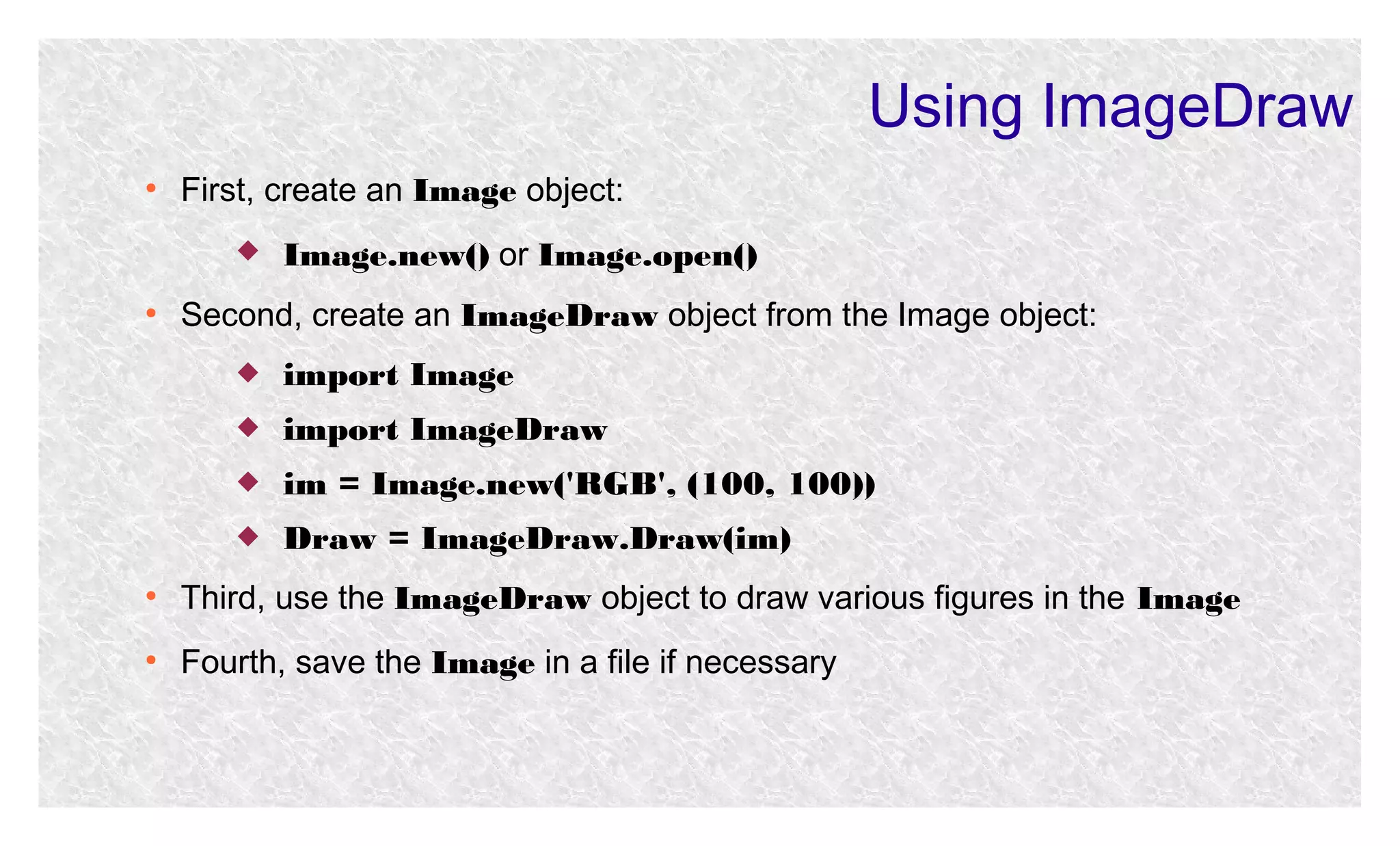 Using ImageDraw
●

First, create an Image object:


●

Image.new() or Image.open()

Second, create an ImageDraw object from the Image object:


import Image



import ImageDraw



im = Image.new('RGB', (100, 100))



Draw = ImageDraw.Draw(im)

●

Third, use the ImageDraw object to draw various figures in the Image

●

Fourth, save the Image in a file if necessary

 
