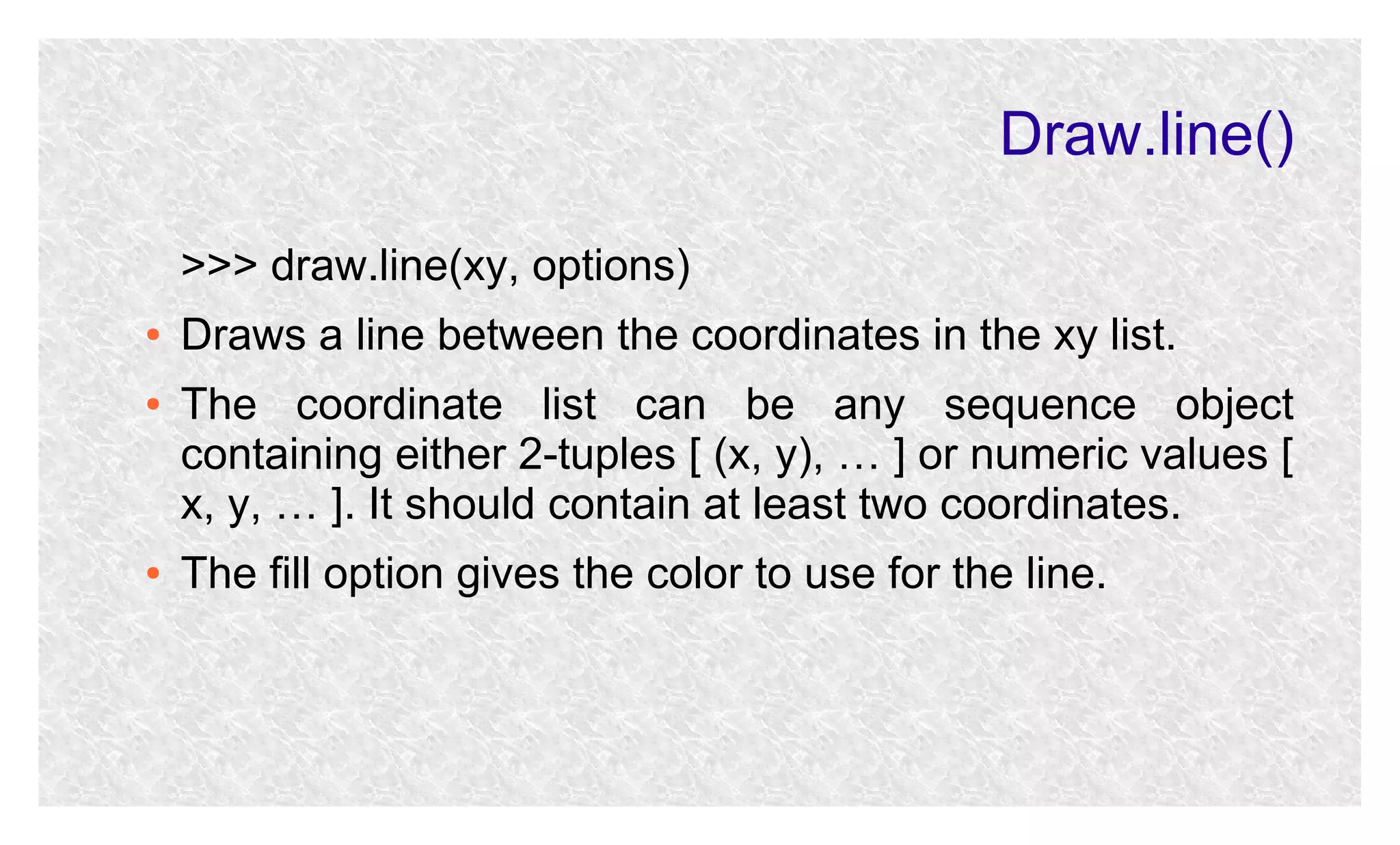 Draw.line()
>>> draw.line(xy, options)
●
●

●

Draws a line between the coordinates in the xy list.
The coordinate list can be any sequence object
containing either 2-tuples [ (x, y), … ] or numeric values [
x, y, … ]. It should contain at least two coordinates.
The fill option gives the color to use for the line.

 