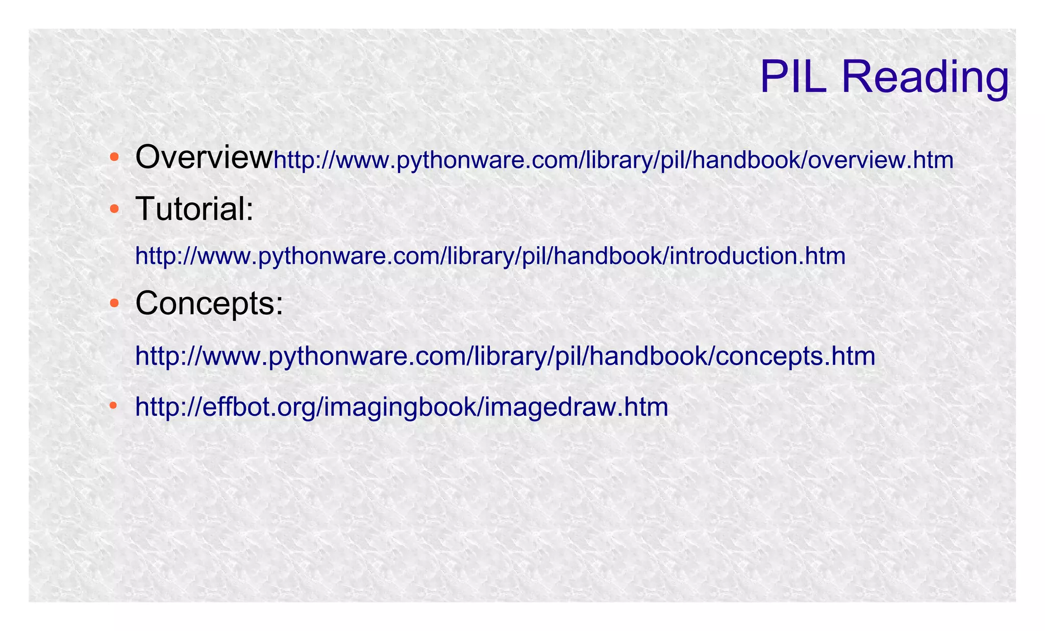 PIL Reading
●

Overviewhttp://www.pythonware.com/library/pil/handbook/overview.htm

●

Tutorial:
http://www.pythonware.com/library/pil/handbook/introduction.htm

●

Concepts:
http://www.pythonware.com/library/pil/handbook/concepts.htm

●

http://effbot.org/imagingbook/imagedraw.htm

 