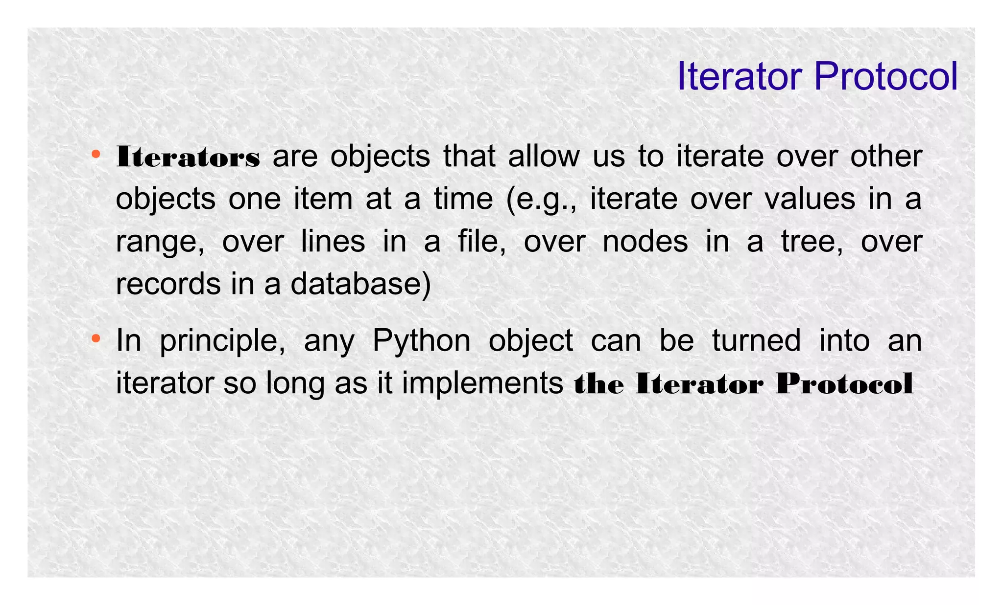 Iterator Protocol
●

●

Iterators are objects that allow us to iterate over other
objects one item at a time (e.g., iterate over values in a
range, over lines in a file, over nodes in a tree, over
records in a database)
In principle, any Python object can be turned into an
iterator so long as it implements the Iterator Protocol

 