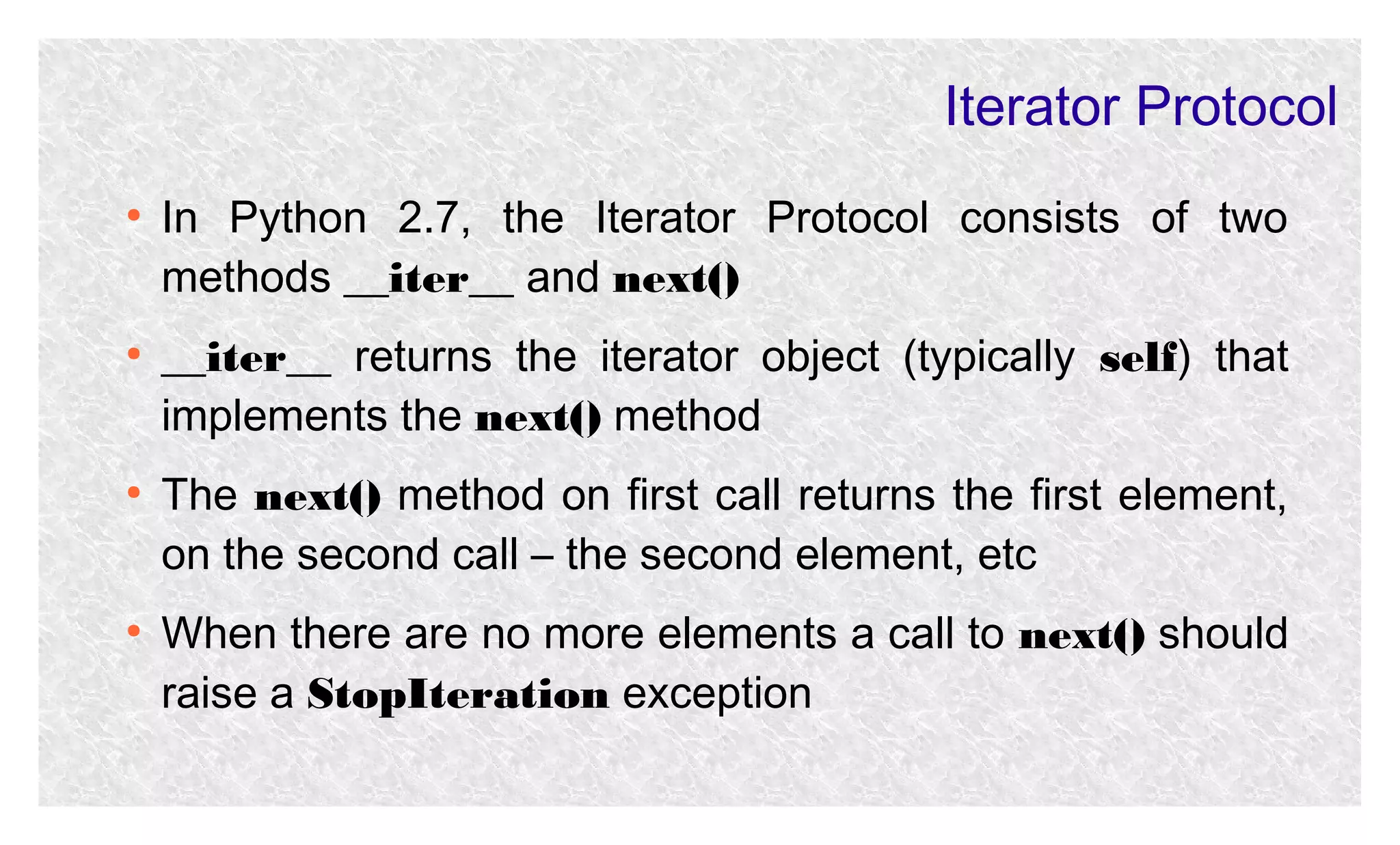 Iterator Protocol
●

●

●

●

In Python 2.7, the Iterator Protocol consists of two
methods __iter__ and next()
__iter__ returns the iterator object (typically self) that
implements the next() method
The next() method on first call returns the first element,
on the second call – the second element, etc
When there are no more elements a call to next() should
raise a StopIteration exception

 
