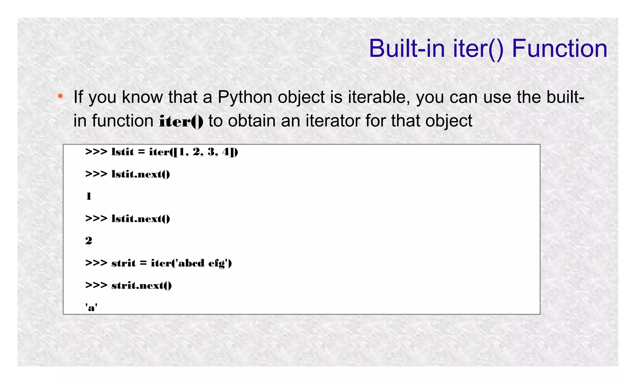 Built-in iter() Function
●

If you know that a Python object is iterable, you can use the builtin function iter() to obtain an iterator for that object
>>> lstit = iter([1, 2, 3, 4])
>>> lstit.next()
1
>>> lstit.next()
2
>>> strit = iter('abcd efg')
>>> strit.next()
'a'

 