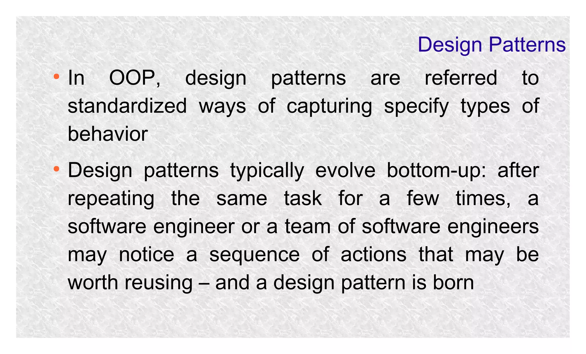 Design Patterns
●

●

In OOP, design patterns are referred to
standardized ways of capturing specify types of
behavior
Design patterns typically evolve bottom-up: after
repeating the same task for a few times, a
software engineer or a team of software engineers
may notice a sequence of actions that may be
worth reusing – and a design pattern is born

 