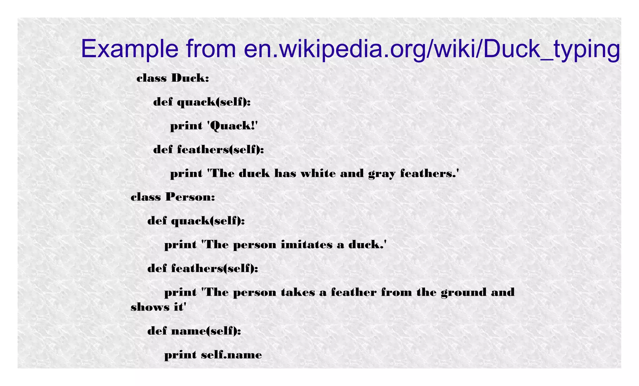 Example from en.wikipedia.org/wiki/Duck_typing
class Duck:
def quack(self):
print 'Quack!'
def feathers(self):
print 'The duck has white and gray feathers.'
class Person:
def quack(self):
print 'The person imitates a duck.'
def feathers(self):
print 'The person takes a feather from the ground and
shows it'
def name(self):
print self.name

 