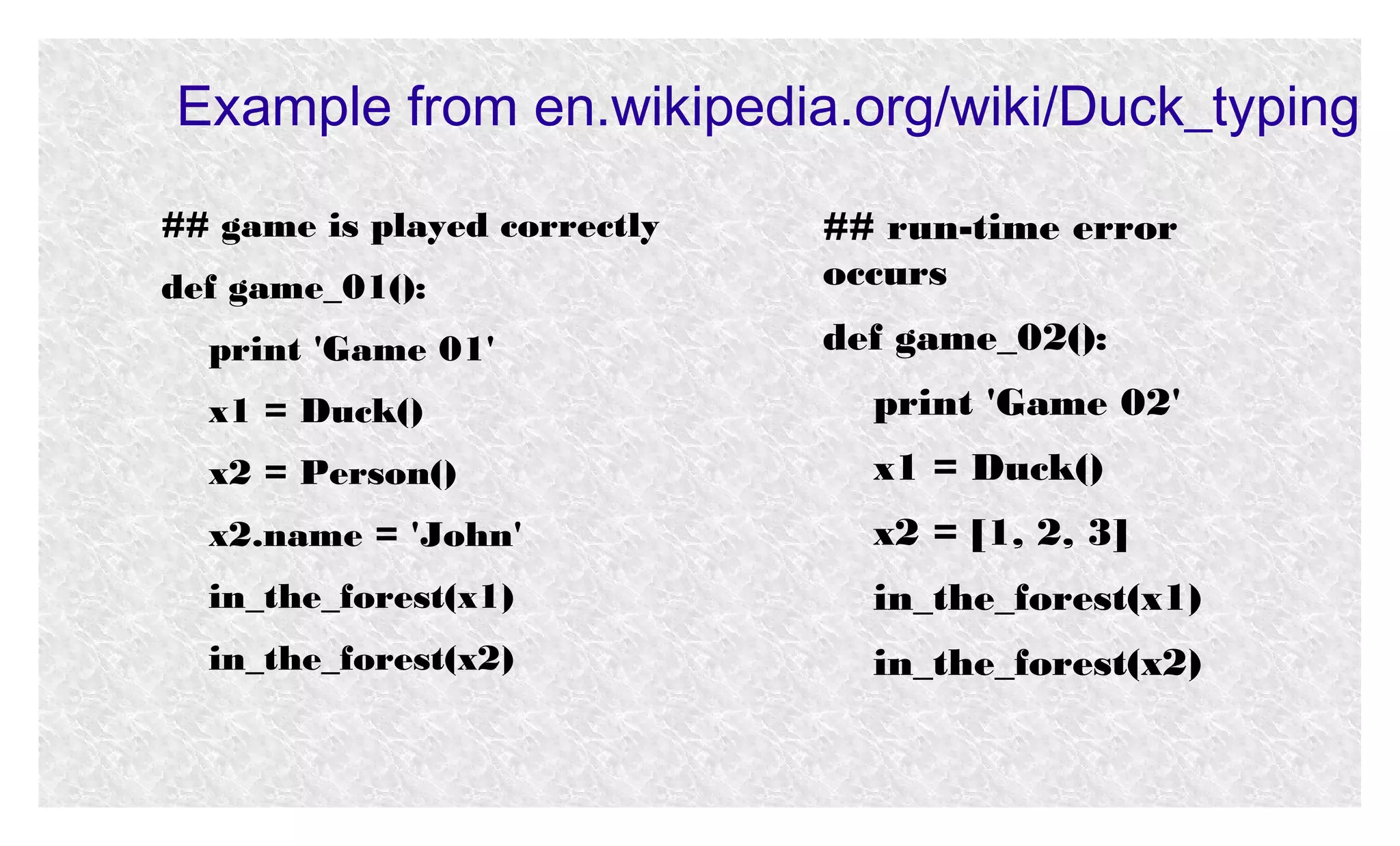 Example from en.wikipedia.org/wiki/Duck_typing
## game is played correctly
def game_01():
print 'Game 01'

## run-time error
occurs
def game_02():

x1 = Duck()

print 'Game 02'

x2 = Person()

x1 = Duck()

x2.name = 'John'

x2 = [1, 2, 3]

in_the_forest(x1)

in_the_forest(x1)

in_the_forest(x2)

in_the_forest(x2)

 