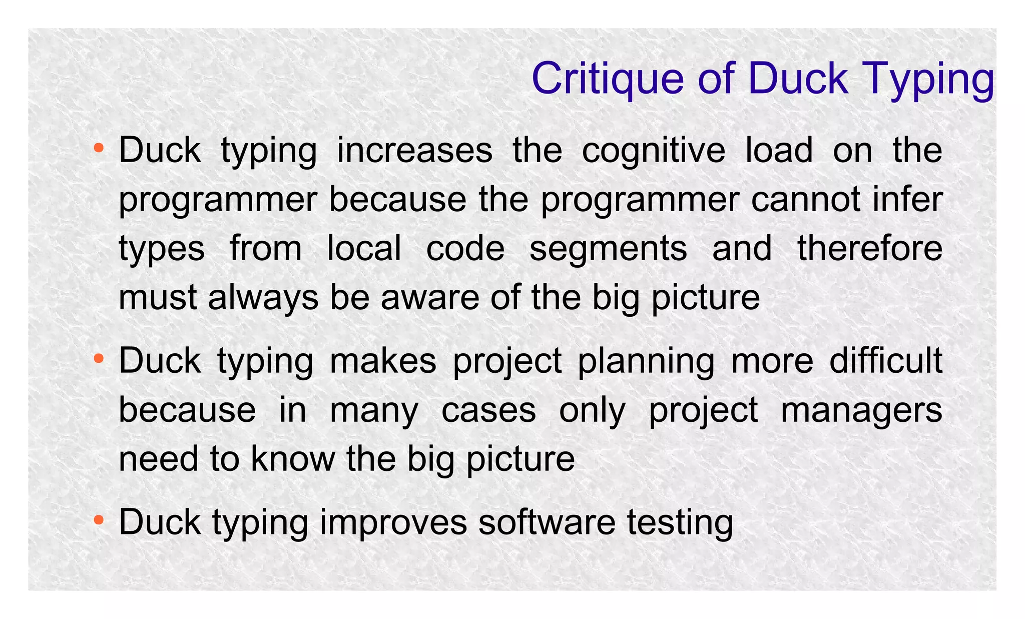 Critique of Duck Typing
●

●

●

Duck typing increases the cognitive load on the
programmer because the programmer cannot infer
types from local code segments and therefore
must always be aware of the big picture
Duck typing makes project planning more difficult
because in many cases only project managers
need to know the big picture
Duck typing improves software testing

 
