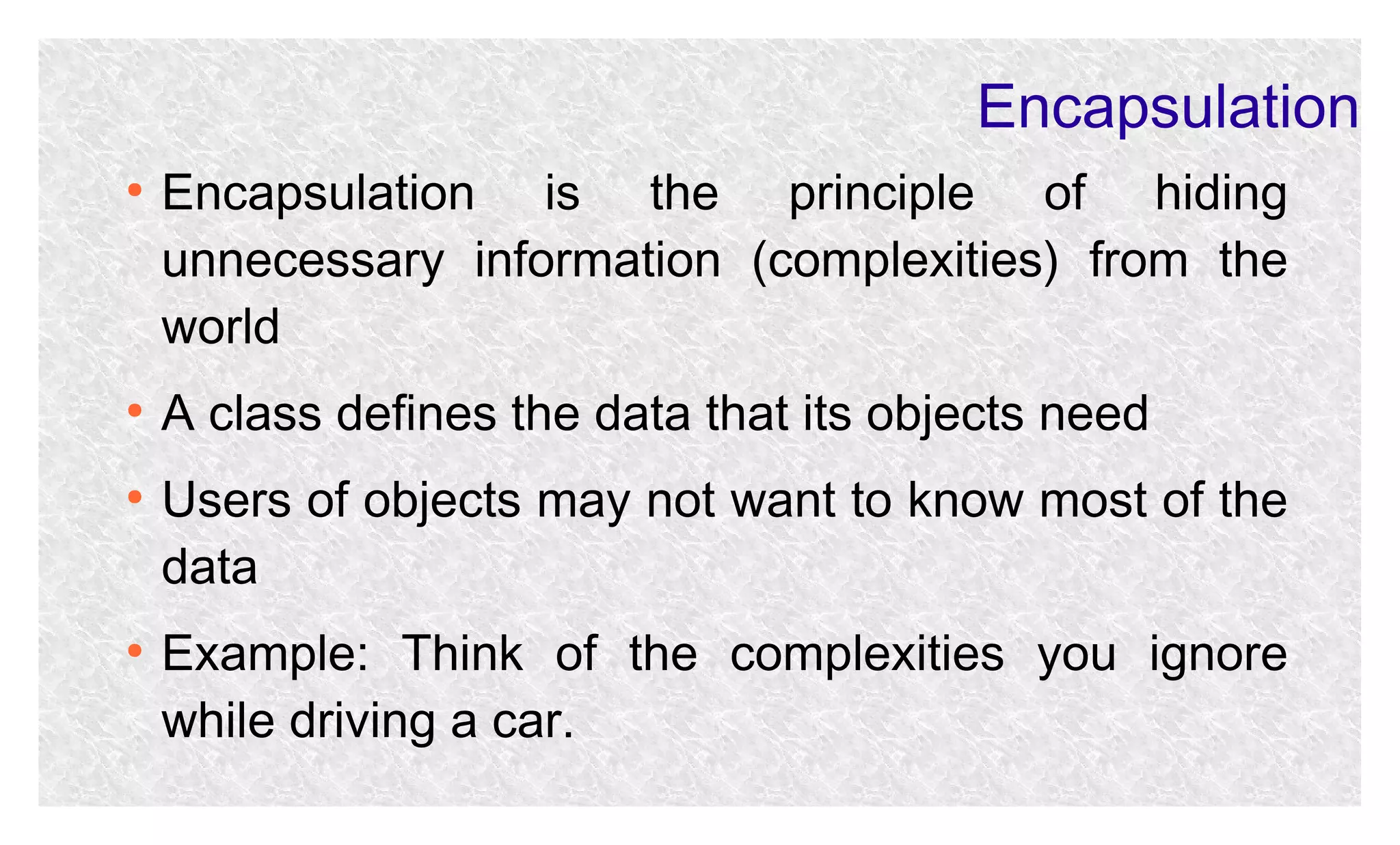 Encapsulation
●

●

●

●

Encapsulation is the principle of hiding
unnecessary information (complexities) from the
world
A class defines the data that its objects need
Users of objects may not want to know most of the
data
Example: Think of the complexities you ignore
while driving a car.

 