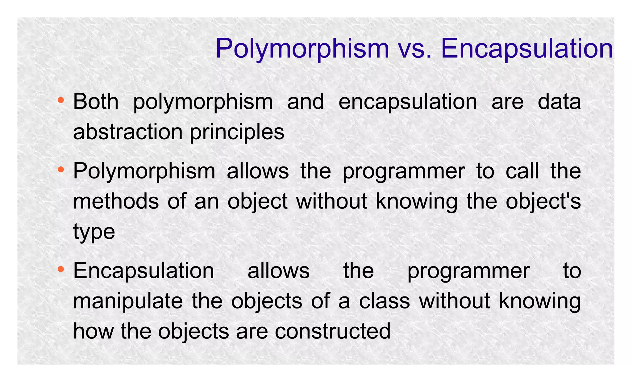Polymorphism vs. Encapsulation
●

●

●

Both polymorphism and encapsulation are data
abstraction principles
Polymorphism allows the programmer to call the
methods of an object without knowing the object's
type
Encapsulation allows the programmer to
manipulate the objects of a class without knowing
how the objects are constructed

 