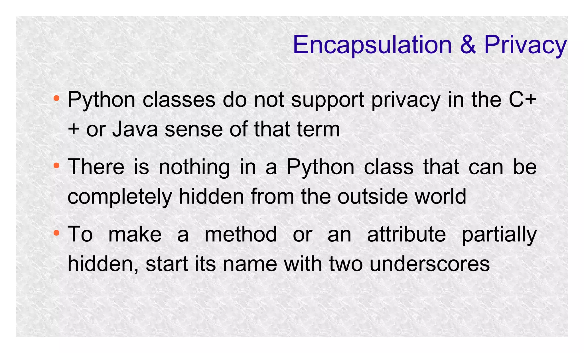 Encapsulation & Privacy
●

●

●

Python classes do not support privacy in the C+
+ or Java sense of that term
There is nothing in a Python class that can be
completely hidden from the outside world
To make a method or an attribute partially
hidden, start its name with two underscores

 