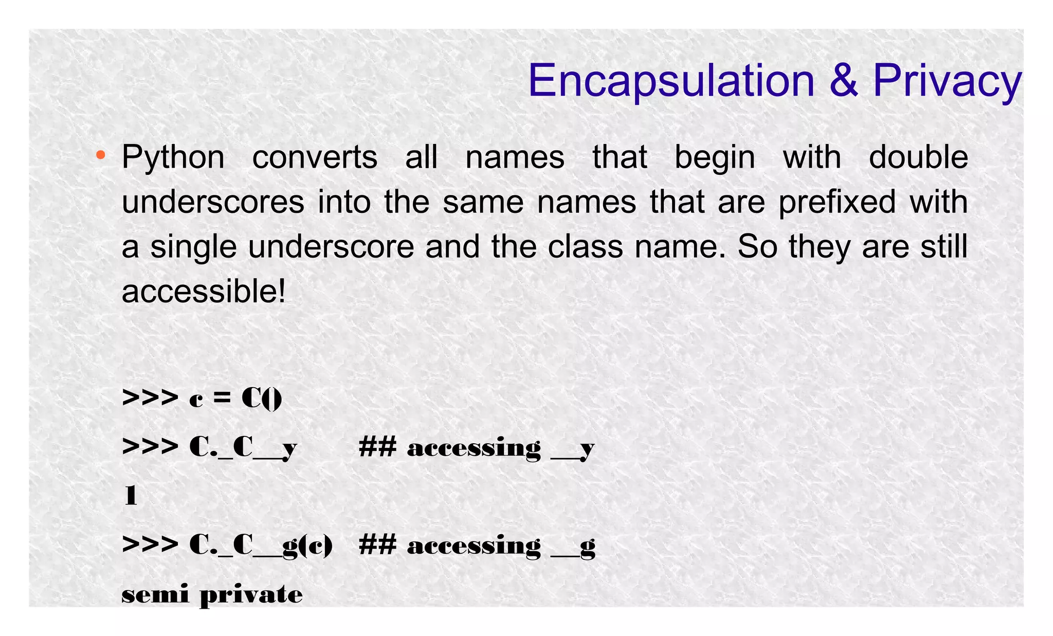 Encapsulation & Privacy
●

Python converts all names that begin with double
underscores into the same names that are prefixed with
a single underscore and the class name. So they are still
accessible!
>>> c = C()
>>> C._C__y

## accessing __y

1
>>> C._C__g(c) ## accessing __g
semi private

 