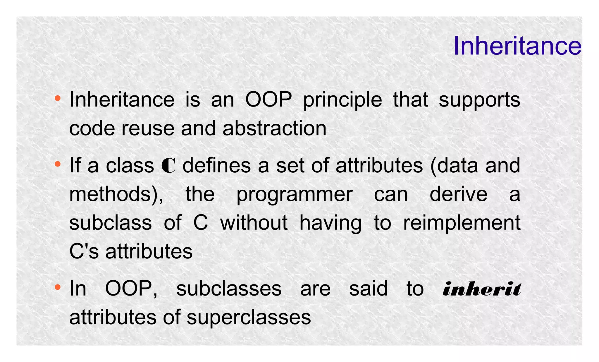 Inheritance
●

●

●

Inheritance is an OOP principle that supports
code reuse and abstraction
If a class C defines a set of attributes (data and
methods), the programmer can derive a
subclass of C without having to reimplement
C's attributes
In OOP, subclasses are said to inherit
attributes of superclasses

 