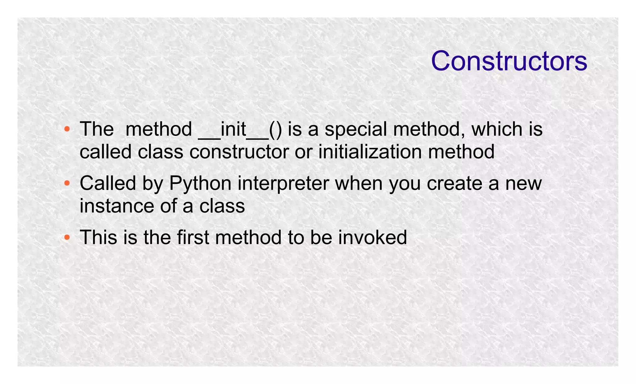 Constructors
●

●

●

The method __init__() is a special method, which is
called class constructor or initialization method
Called by Python interpreter when you create a new
instance of a class
This is the first method to be invoked

 