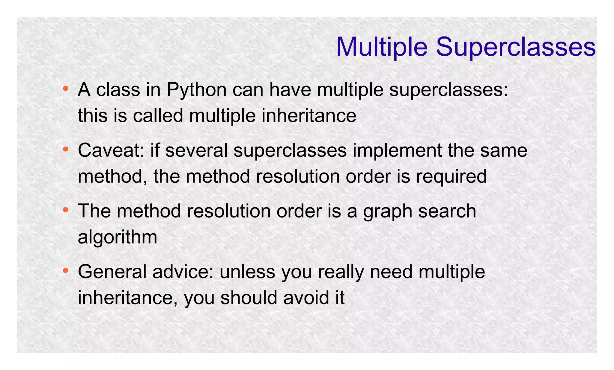 Multiple Superclasses
●

●

●

●

A class in Python can have multiple superclasses:
this is called multiple inheritance
Caveat: if several superclasses implement the same
method, the method resolution order is required
The method resolution order is a graph search
algorithm
General advice: unless you really need multiple
inheritance, you should avoid it

 