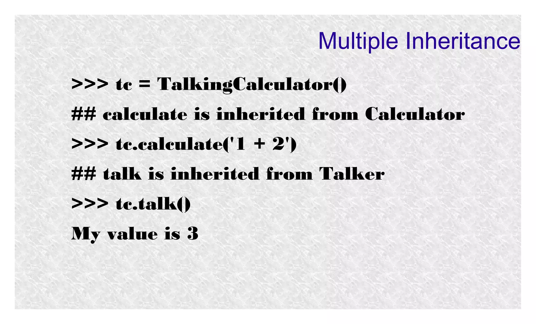 Multiple Inheritance
>>> tc = TalkingCalculator()
## calculate is inherited from Calculator
>>> tc.calculate('1 + 2')
## talk is inherited from Talker
>>> tc.talk()
My value is 3

 