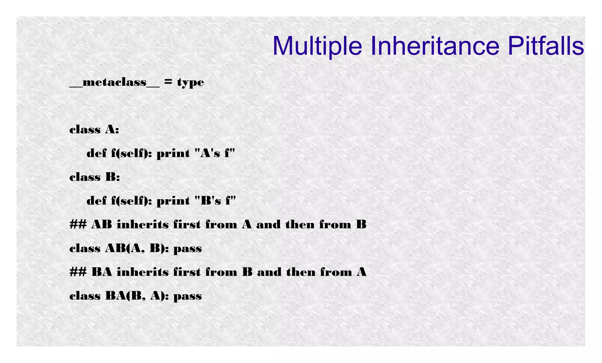 Multiple Inheritance Pitfalls
__metaclass__ = type
class A:
def f(self): print "A's f"
class B:
def f(self): print "B's f"
## AB inherits first from A and then from B
class AB(A, B): pass
## BA inherits first from B and then from A
class BA(B, A): pass

 