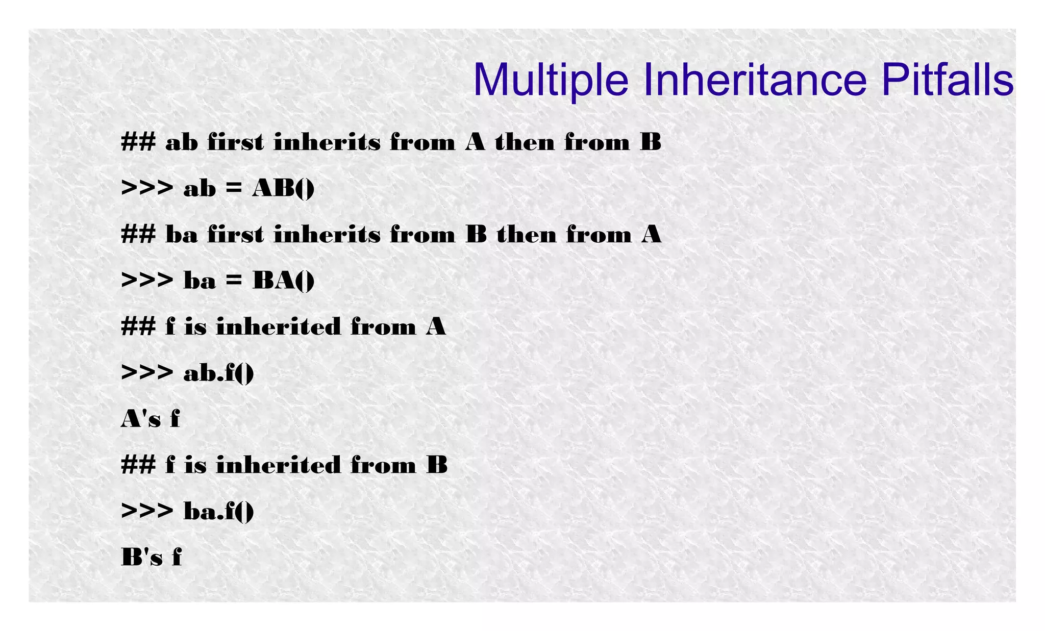 Multiple Inheritance Pitfalls
## ab first inherits from A then from B
>>> ab = AB()
## ba first inherits from B then from A
>>> ba = BA()
## f is inherited from A
>>> ab.f()
A's f
## f is inherited from B
>>> ba.f()
B's f

 