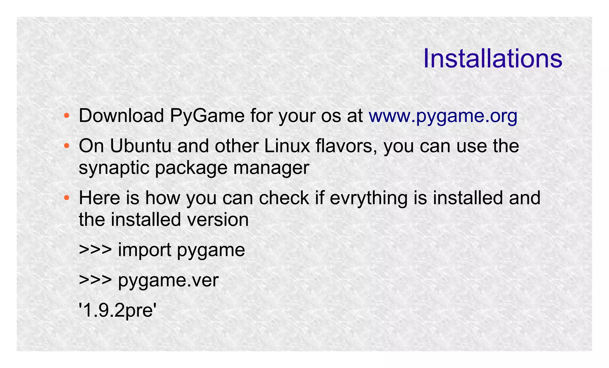 Installations
●
●

●

Download PyGame for your os at www.pygame.org
On Ubuntu and other Linux flavors, you can use the
synaptic package manager
Here is how you can check if evrything is installed and
the installed version
>>> import pygame
>>> pygame.ver
'1.9.2pre'

 