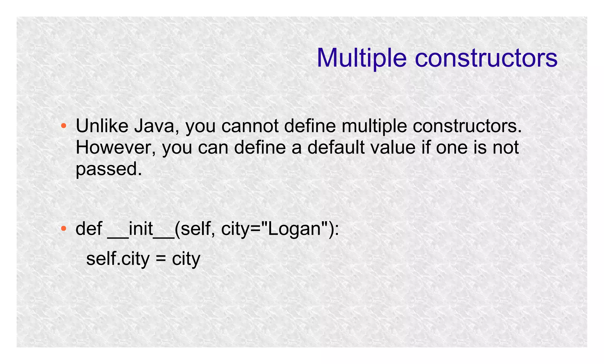 Multiple constructors
●

●

Unlike Java, you cannot define multiple constructors.
However, you can define a default value if one is not
passed.
def __init__(self, city="Logan"):
self.city = city

 