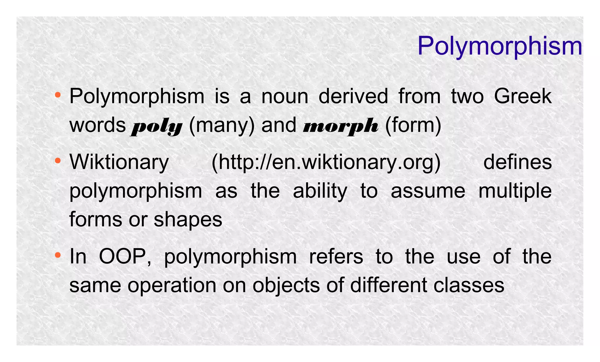 Polymorphism
●

●

●

Polymorphism is a noun derived from two Greek
words poly (many) and morph (form)
Wiktionary
(http://en.wiktionary.org)
defines
polymorphism as the ability to assume multiple
forms or shapes
In OOP, polymorphism refers to the use of the
same operation on objects of different classes

 