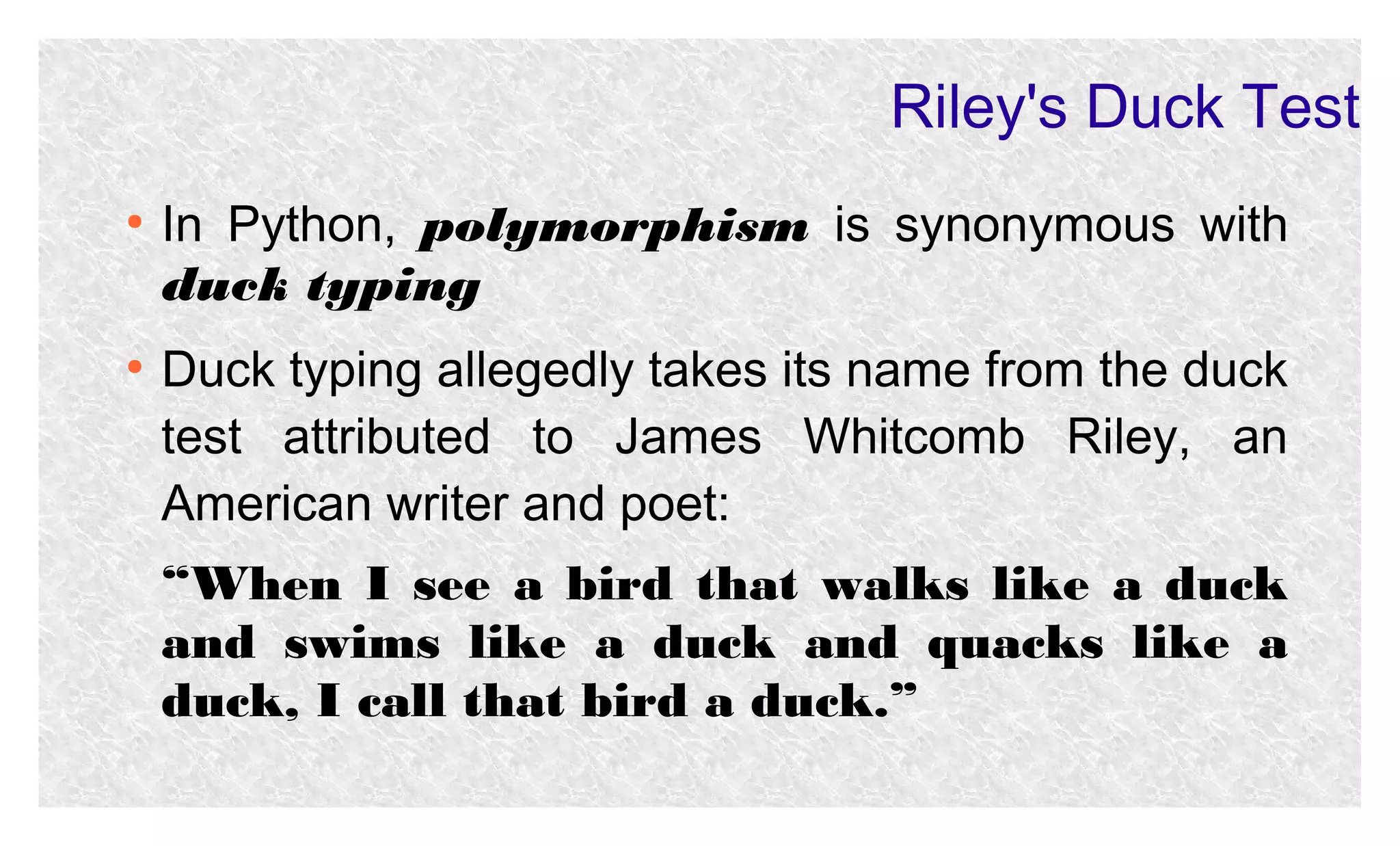 Riley's Duck Test
●

●

In Python, polymorphism is synonymous with
duck typing
Duck typing allegedly takes its name from the duck
test attributed to James Whitcomb Riley, an
American writer and poet:
“When I see a bird that walks like a duck
and swims like a duck and quacks like a
duck, I call that bird a duck.”

 