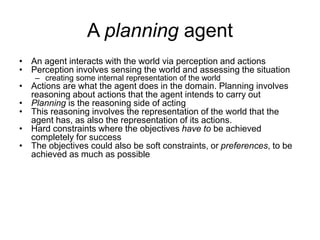 A planning agent
• An agent interacts with the world via perception and actions
• Perception involves sensing the world and assessing the situation
– creating some internal representation of the world
• Actions are what the agent does in the domain. Planning involves
reasoning about actions that the agent intends to carry out
• Planning is the reasoning side of acting
• This reasoning involves the representation of the world that the
agent has, as also the representation of its actions.
• Hard constraints where the objectives have to be achieved
completely for success
• The objectives could also be soft constraints, or preferences, to be
achieved as much as possible
 