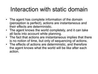 Interaction with static domain
• The agent has complete information of the domain
(perception is perfect), actions are instantaneous and
their effects are deterministic.
• The agent knows the world completely, and it can take
all facts into account while planning.
• The fact that actions are instantaneous implies that there
is no notion of time, but only of sequencing of actions.
• The effects of actions are deterministic, and therefore
the agent knows what the world will be like after each
action.
 