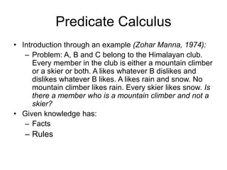 Predicate Calculus
• Introduction through an example (Zohar Manna, 1974):
– Problem: A, B and C belong to the Himalayan club.
Every member in the club is either a mountain climber
or a skier or both. A likes whatever B dislikes and
dislikes whatever B likes. A likes rain and snow. No
mountain climber likes rain. Every skier likes snow. Is
there a member who is a mountain climber and not a
skier?
• Given knowledge has:
– Facts
– Rules
 