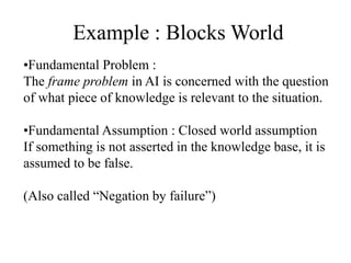 Example : Blocks World
•Fundamental Problem :
The frame problem in AI is concerned with the question
of what piece of knowledge is relevant to the situation.
•Fundamental Assumption : Closed world assumption
If something is not asserted in the knowledge base, it is
assumed to be false.
(Also called “Negation by failure”)
 