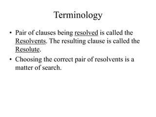 Terminology
• Pair of clauses being resolved is called the
Resolvents. The resulting clause is called the
Resolute.
• Choosing the correct pair of resolvents is a
matter of search.
 