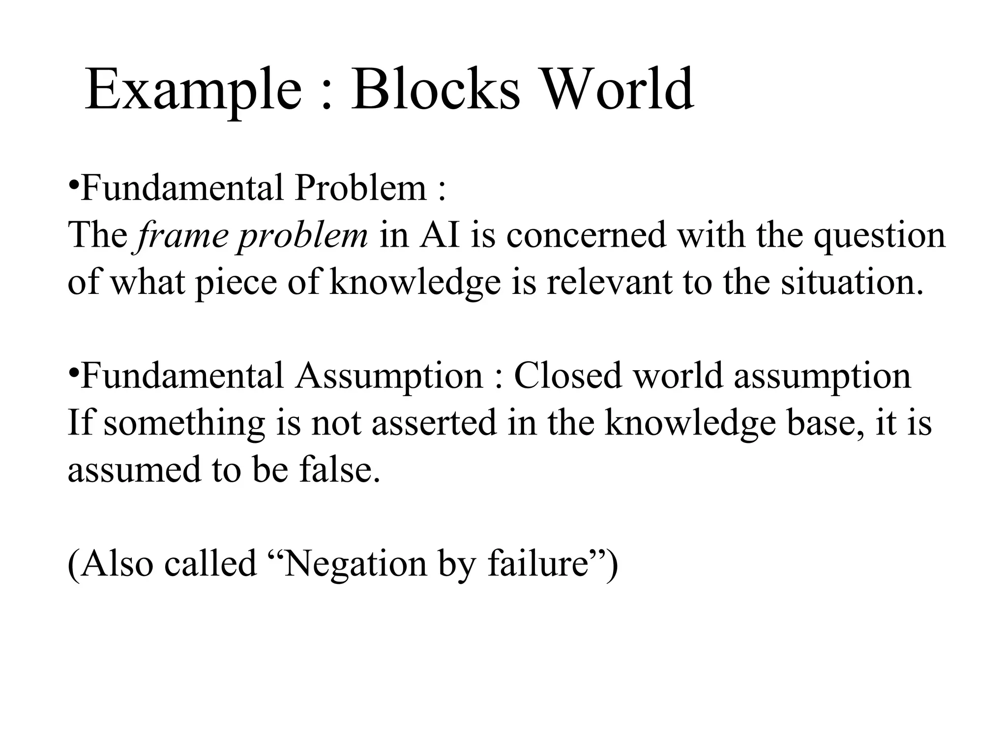 Example : Blocks World
•Fundamental Problem :
The frame problem in AI is concerned with the question
of what piece of knowledge is relevant to the situation.
•Fundamental Assumption : Closed world assumption
If something is not asserted in the knowledge base, it is
assumed to be false.
(Also called “Negation by failure”)

 