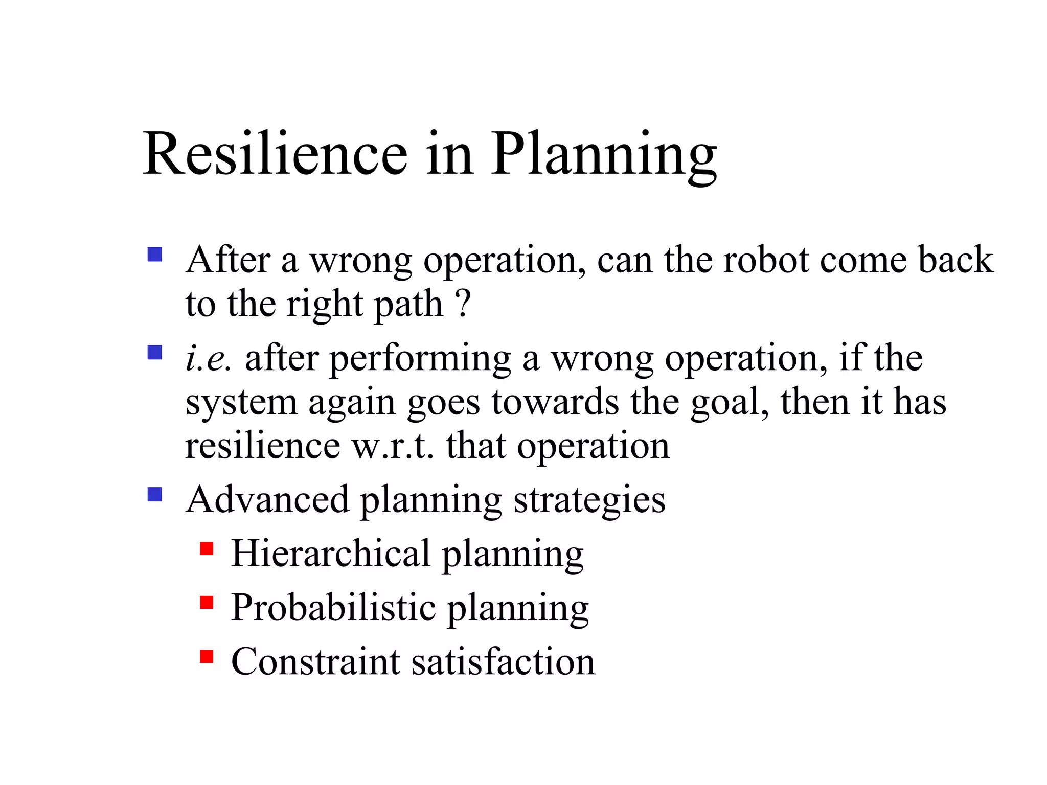 Resilience in Planning






After a wrong operation, can the robot come back
to the right path ?
i.e. after performing a wrong operation, if the
system again goes towards the goal, then it has
resilience w.r.t. that operation
Advanced planning strategies
 Hierarchical planning
 Probabilistic planning
 Constraint satisfaction

 