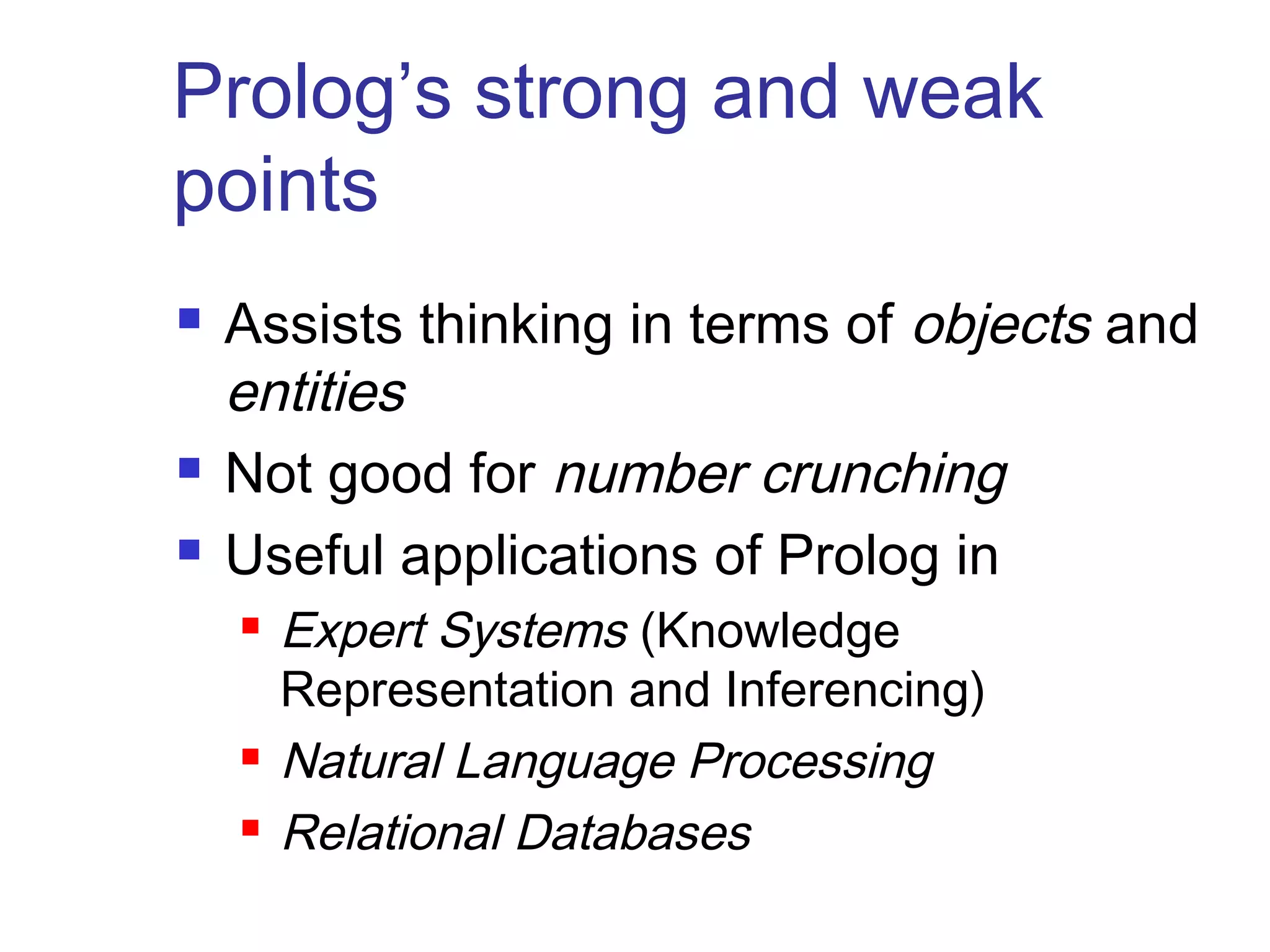 Prolog’s strong and weak
points





Assists thinking in terms of objects and
entities
Not good for number crunching
Useful applications of Prolog in





Expert Systems (Knowledge
Representation and Inferencing)
Natural Language Processing
Relational Databases

 