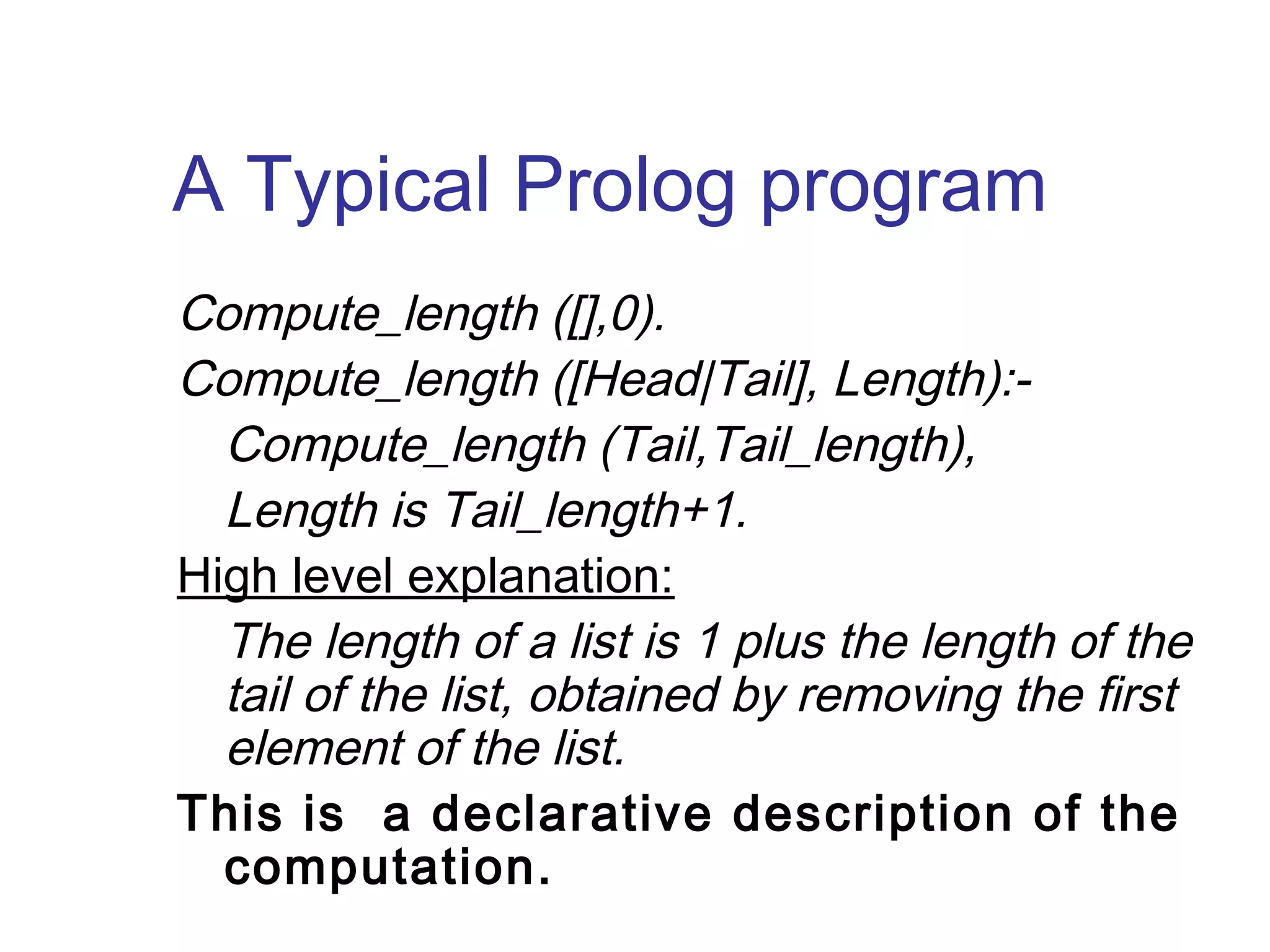 A Typical Prolog program
Compute_length ([],0).
Compute_length ([Head|Tail], Length):Compute_length (Tail,Tail_length),
Length is Tail_length+1.
High level explanation:
The length of a list is 1 plus the length of the
tail of the list, obtained by removing the first
element of the list.
This is a declarative description of the
computation.

 