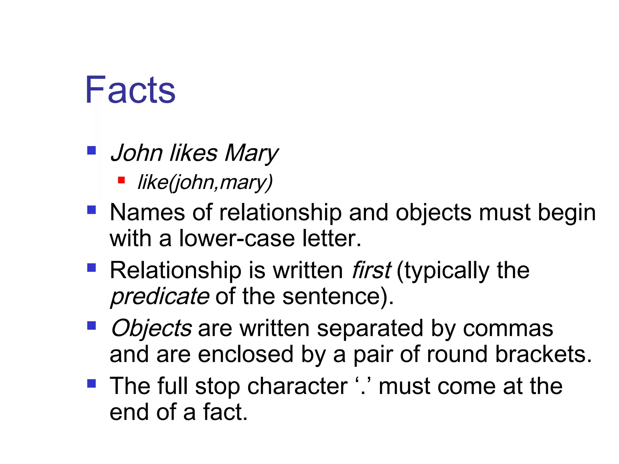 Facts


John likes Mary










like(john,mary)

Names of relationship and objects must begin
with a lower-case letter.
Relationship is written first (typically the
predicate of the sentence).
Objects are written separated by commas
and are enclosed by a pair of round brackets.
The full stop character ‘.’ must come at the
end of a fact.

 