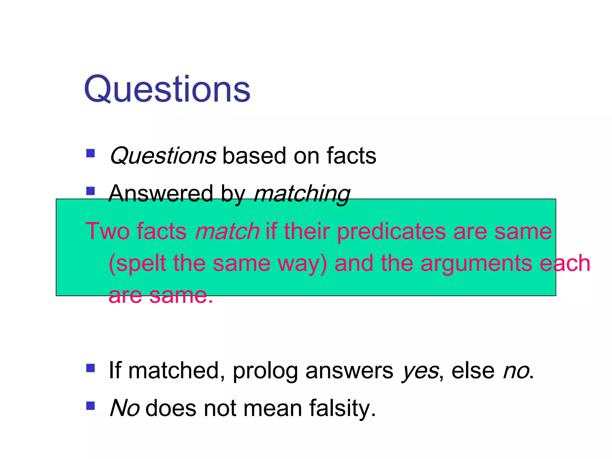 Questions


Questions based on facts



Answered by matching

Two facts match if their predicates are same
(spelt the same way) and the arguments each
are same.


If matched, prolog answers yes, else no.



No does not mean falsity.

 