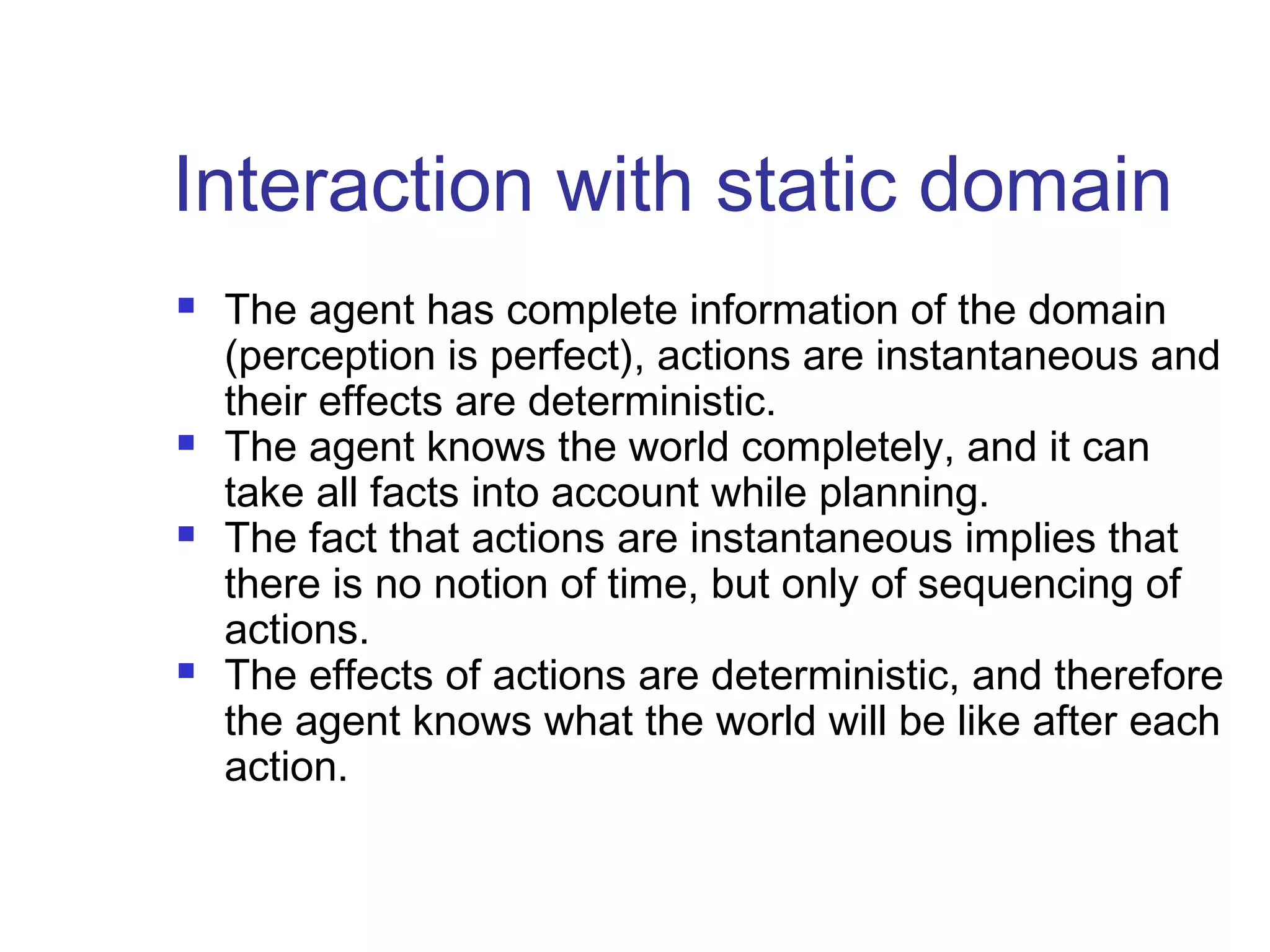 Interaction with static domain








The agent has complete information of the domain
(perception is perfect), actions are instantaneous and
their effects are deterministic.
The agent knows the world completely, and it can
take all facts into account while planning.
The fact that actions are instantaneous implies that
there is no notion of time, but only of sequencing of
actions.
The effects of actions are deterministic, and therefore
the agent knows what the world will be like after each
action.

 