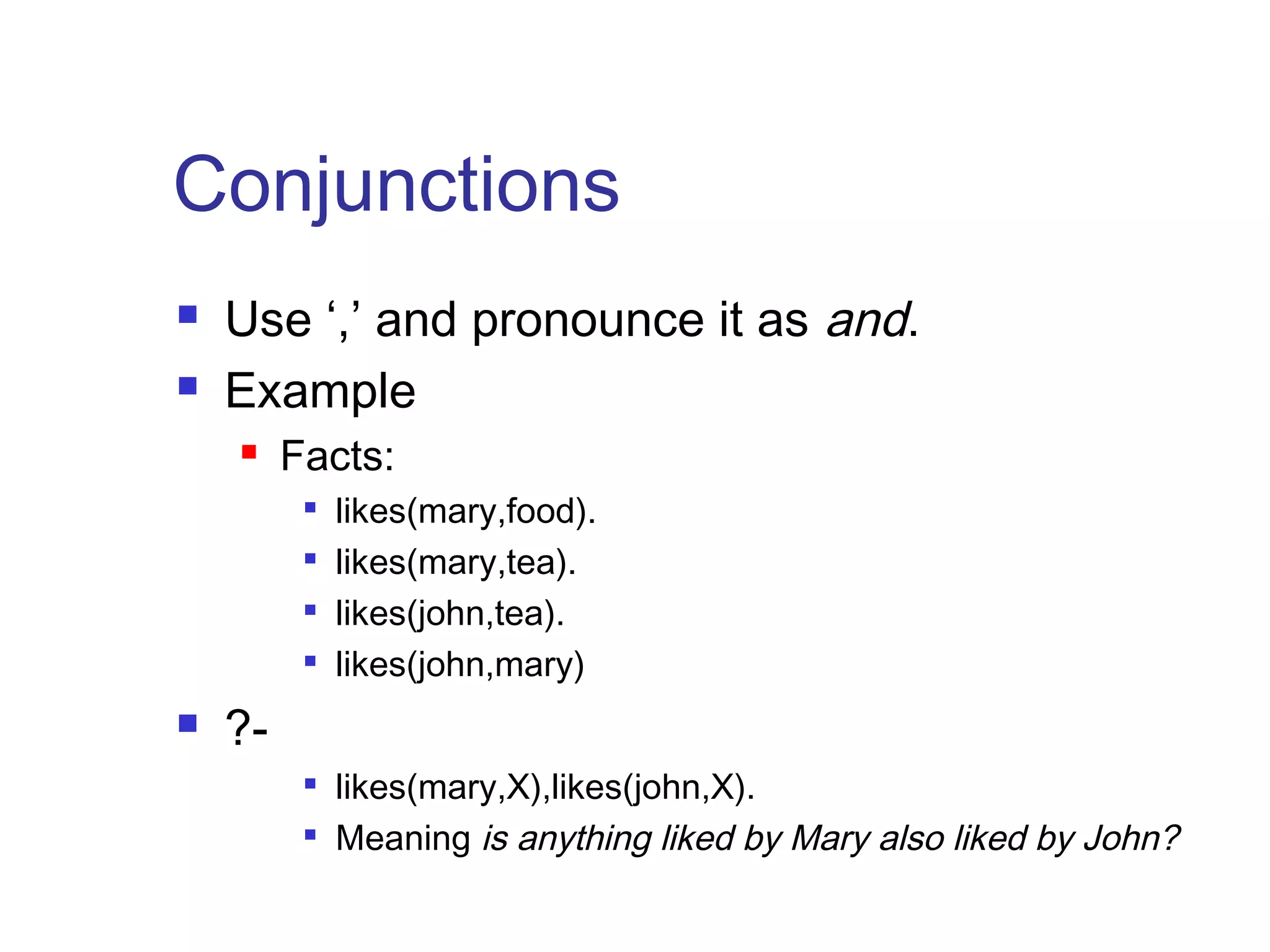 Conjunctions



Use ‘,’ and pronounce it as and.
Example


Facts:







likes(mary,food).
likes(mary,tea).
likes(john,tea).
likes(john,mary)

?


likes(mary,X),likes(john,X).
Meaning is anything liked by Mary also liked by John?

 
