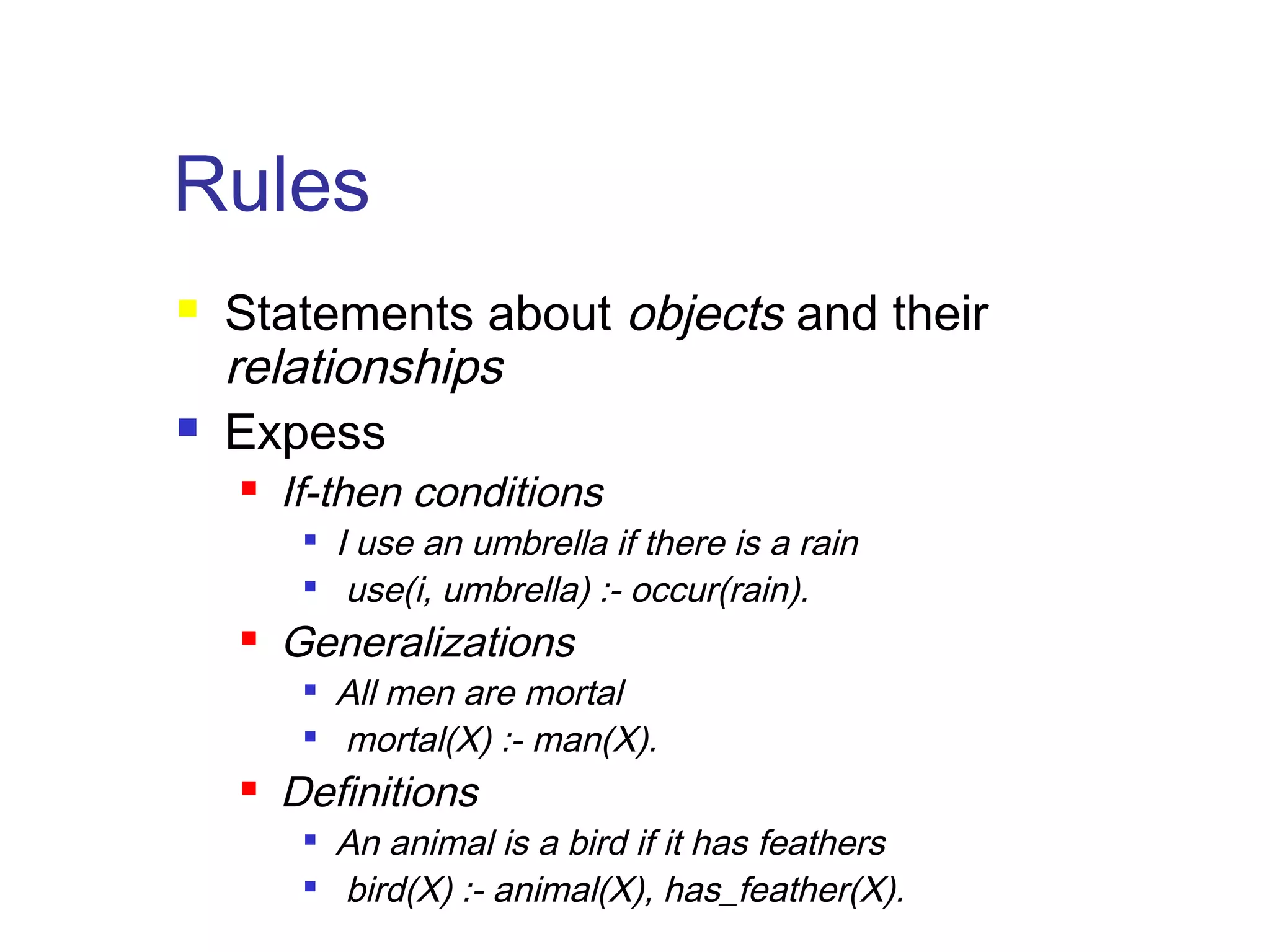 Rules




Statements about objects and their
relationships
Expess


If-then conditions





Generalizations





I use an umbrella if there is a rain
use(i, umbrella) :- occur(rain).
All men are mortal
mortal(X) :- man(X).

Definitions



An animal is a bird if it has feathers
bird(X) :- animal(X), has_feather(X).

 