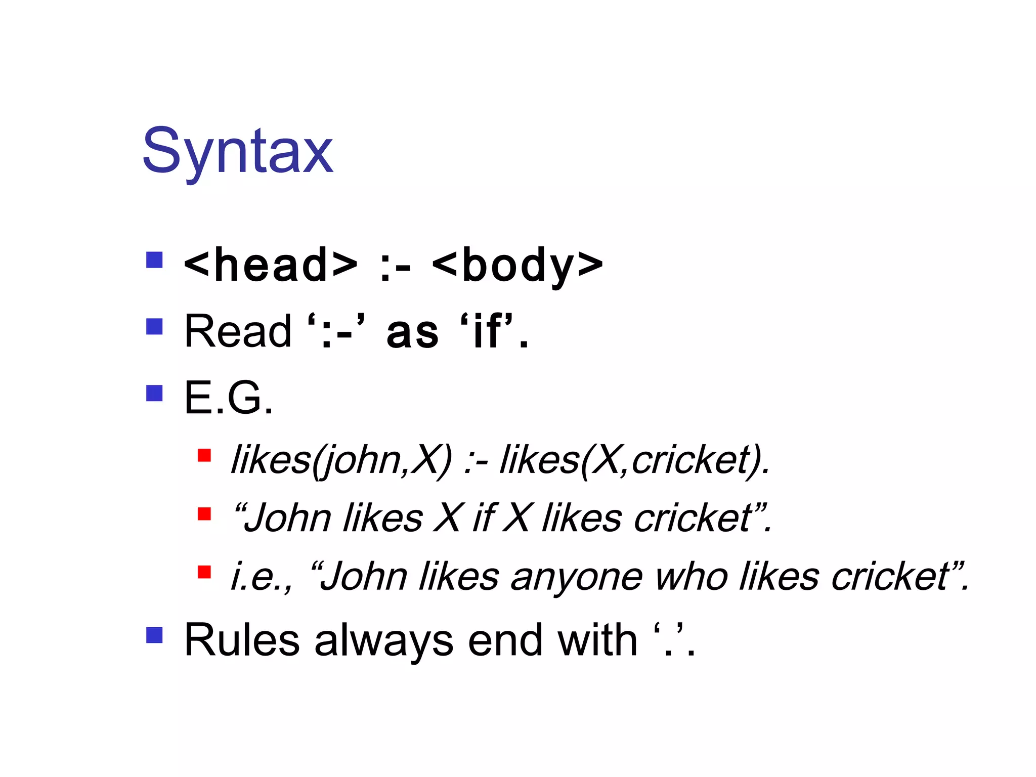 Syntax




<head> :- <body>
Read ‘:-’ as ‘if’.
E.G.






likes(john,X) :- likes(X,cricket).
“John likes X if X likes cricket”.
i.e., “John likes anyone who likes cricket”.

Rules always end with ‘.’.

 