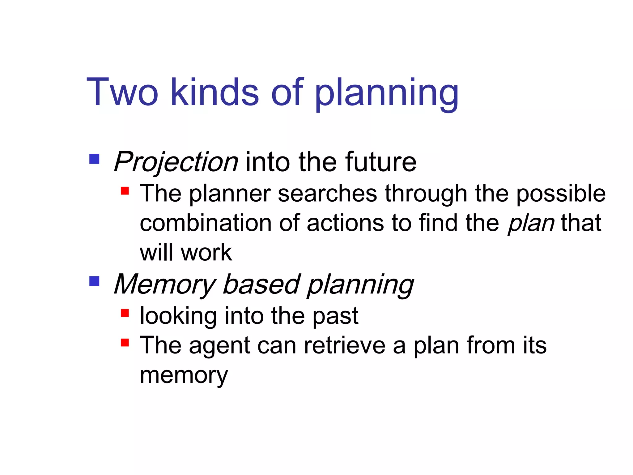 Two kinds of planning


Projection into the future




The planner searches through the possible
combination of actions to find the plan that
will work

Memory based planning



looking into the past
The agent can retrieve a plan from its
memory

 