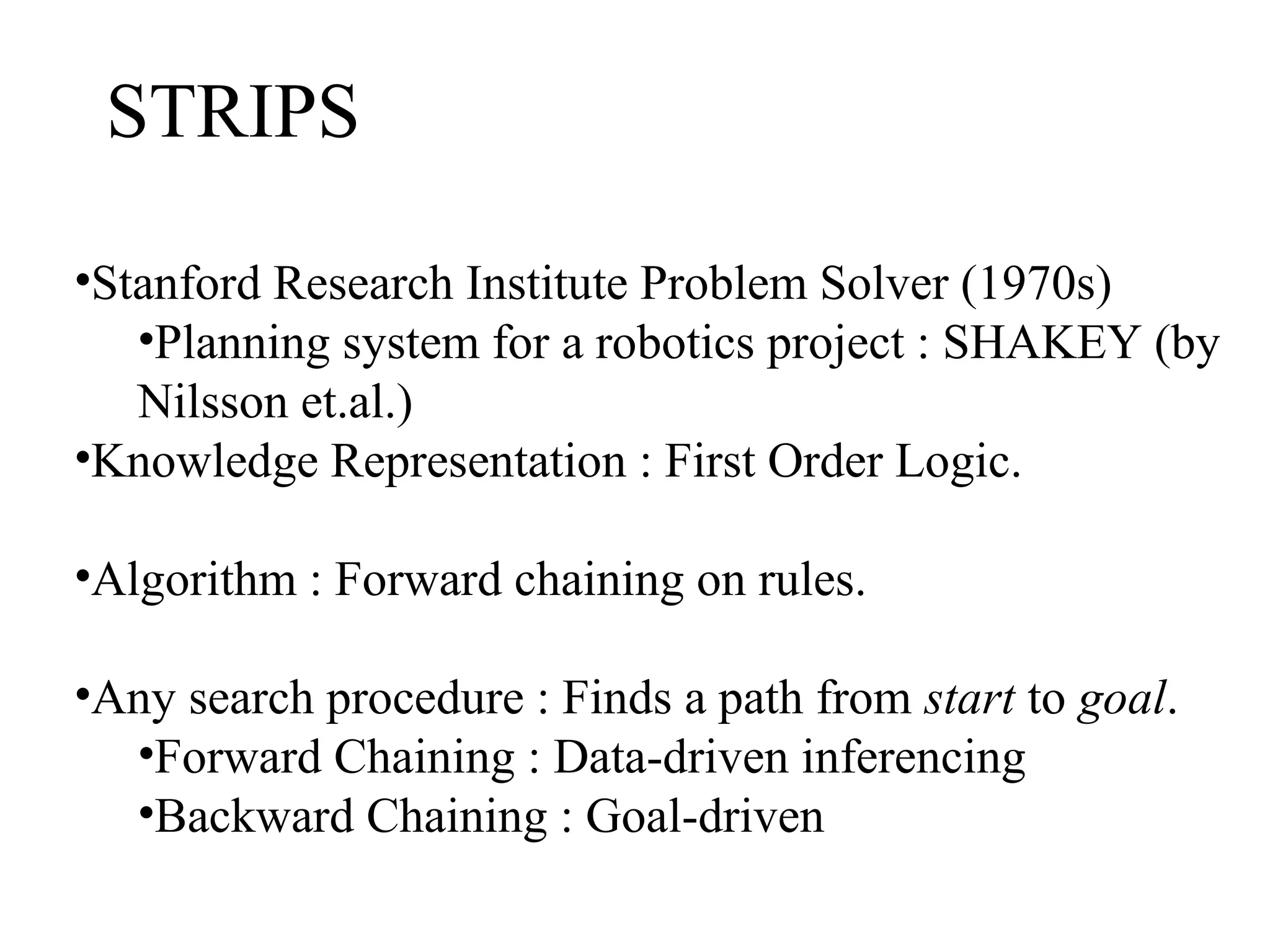 STRIPS
•Stanford Research Institute Problem Solver (1970s)
•Planning system for a robotics project : SHAKEY (by
Nilsson et.al.)
•Knowledge Representation : First Order Logic.
•Algorithm : Forward chaining on rules.
•Any search procedure : Finds a path from start to goal.
•Forward Chaining : Data-driven inferencing
•Backward Chaining : Goal-driven

 