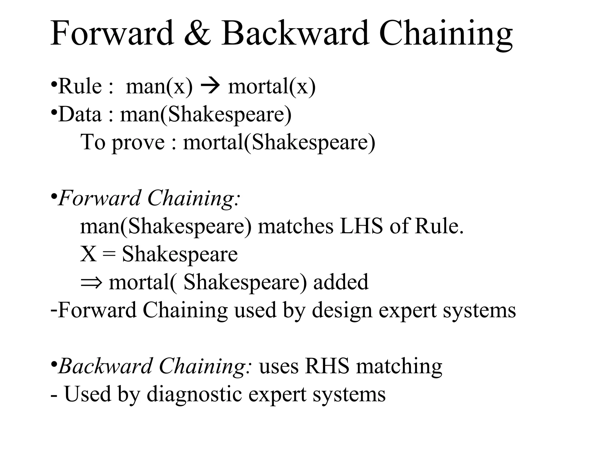 Forward & Backward Chaining
•Rule : man(x)  mortal(x)
•Data : man(Shakespeare)
To prove : mortal(Shakespeare)
•Forward Chaining:
man(Shakespeare) matches LHS of Rule.
X = Shakespeare
⇒ mortal( Shakespeare) added
-Forward Chaining used by design expert systems
•Backward Chaining: uses RHS matching
- Used by diagnostic expert systems

 