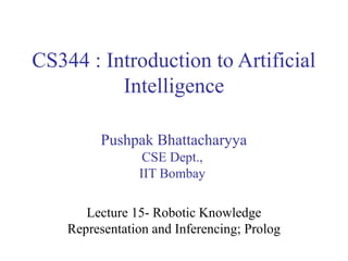 CS344 : Introduction to Artificial
Intelligence
Pushpak Bhattacharyya
CSE Dept.,
IIT Bombay
Lecture 15- Robotic Knowledge
Representation and Inferencing; Prolog

 
