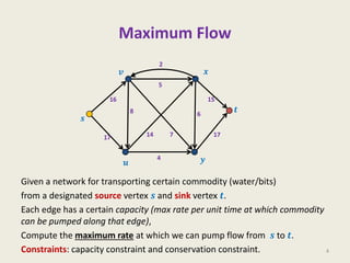 Maximum Flow
Given a network for transporting certain commodity (water/bits)
from a designated source vertex 𝒔 and sink vertex 𝒕.
Each edge has a certain capacity (max rate per unit time at which commodity
can be pumped along that edge),
Compute the maximum rate at which we can pump flow from 𝒔 to 𝒕.
Constraints: capacity constraint and conservation constraint. 4
𝒔
𝒗
𝒖
𝒙
𝒚
𝒕
2
17
5
6
8
17
4
15
16
7
14
 