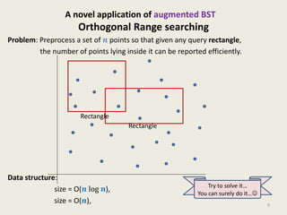 Orthogonal Range searching
Problem: Preprocess a set of 𝒏 points so that given any query rectangle,
the number of points lying inside it can be reported efficiently.
Data structure:
size = O(𝒏 log 𝒏), Query = O( log2 𝒏),
size = O(𝒏), Query = O( 𝑛), 9
Rectangle
A novel application of augmented BST
Try to solve it…
You can surely do it…☺
Rectangle
 