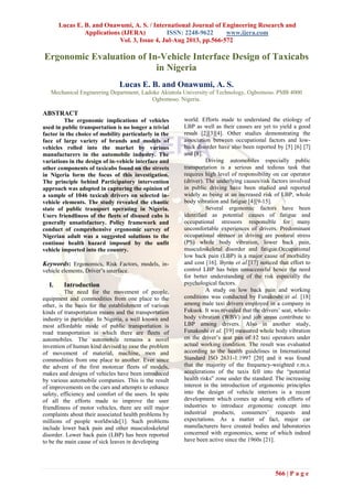 Lucas E. B. and Onawumi, A. S. / International Journal of Engineering Research and
Applications (IJERA) ISSN: 2248-9622 www.ijera.com
Vol. 3, Issue 4, Jul-Aug 2013, pp.566-572
566 | P a g e
Ergonomic Evaluation of In-Vehicle Interface Design of Taxicabs
in Nigeria
Lucas E. B. and Onawumi, A. S.
Mechanical Engineering Department, Ladoke Akintola University of Technology, Ogbomoso. PMB 4000
Ogbomoso. Nigeria.
ABSTRACT
The ergonomic implications of vehicles
used in public transportation is no longer a trivial
factor in the choice of mobility particularly in the
face of large variety of brands and models of
vehicles rolled into the market by various
manufacturers in the automobile industry. The
variations in the design of in-vehicle interface and
other components of taxicabs found on the streets
in Nigeria form the focus of this investigation.
The principle behind Participatory intervention
approach was adopted in capturing the opinion of
a sample of 1046 taxicab drivers on selected in-
vehicle elements. The study revealed the chaotic
state of public transport operating in Nigeria.
Users friendliness of the fleets of disused cabs is
generally unsatisfactory. Policy framework and
conduct of comprehensive ergonomic survey of
Nigerian adult was a suggested solutions to the
continue health hazard imposed by the unfit
vehicle imported into the country.
Keywords: Ergonomics, Risk Factors, models, in-
vehicle elements, Driver‟s interface.
I. Introduction
The need for the movement of people,
equipment and commodities from one place to the
other, is the basis for the establishment of various
kinds of transportation means and the transportation
industry in particular. In Nigeria, a well known and
most affordable mode of public transportation is
road transportation in which there are fleets of
automobiles. The automobile remains a novel
invention of human kind devised to ease the problem
of movement of material, machine, men and
commodities from one place to another. Ever since
the advent of the first motorcar fleets of models,
makes and designs of vehicles have been introduced
by various automobile companies. This is the result
of improvements on the cars and attempts to enhance
safety, efficiency and comfort of the users. In spite
of all the efforts made to improve the user
friendliness of motor vehicles, there are still major
complaints about their associated health problems by
millions of people worldwide[1]. Such problems
include lower back pain and other musculoskeletal
disorder. Lower back pain (LBP) has been reported
to be the main cause of sick leaves in developing
world. Efforts made to understand the etiology of
LBP as well as their causes are yet to yield a good
result [2][3][4]. Other studies demonstrating the
association between occupational factors and low-
back disorder have also been reported by [5] [6] [7]
and [8].
Driving automobiles especially public
transportation is a serious and tedious task that
requires high level of responsibility on car operator
(driver). The underlying causes/risk factors involved
in public driving have been studied and reported
widely as being at an increased risk of LBP, whole
body vibration and fatigue [4][9-15].
Several ergonomic factors have been
identified as potential causes of fatigue and
occupational stressors responsible for many
uncomfortable experiences of drivers. Predominant
occupational stressor in driving are postural stress
(PS) whole body vibration, lower back pain,
musculoskeletal disorder and fatigue.Occupational
low back pain (LBP) is a major cause of morbidity
and cost [16]. Byrns et al.[17] noticed that effort to
control LBP has been unsuccessful hence the need
for better understanding of the risk especially the
psychological factors.
A study on low back pain and working
conditions was conducted by Funakoshi et al. [18]
among male taxi drivers employed in a company in
Fukuok. It was revealed that the drivers‟ seat, whole-
body vibration (WBV) and job stress contribute to
LBP among drivers. Also in another study,
Funakoshi et al. [19] measured whole body vibration
on the driver‟s seat pan of 12 taxi operators under
actual working condition. The result was evaluated
according to the health guidelines in International
Standard ISO 2631-1:1997 [20] and it was found
that the majority of the frequency-weighted r.m.s.
accelerations of the taxis fell into the “potential
health risks” zone under the standard. The increasing
interest in the introduction of ergonomic principles
into the design of vehicle interiors is a recent
development which comes up along with efforts of
industries to introduce ergonomic concept into
industrial products, consumers‟ requests and
expectations. As a matter of fact, major car
manufacturers have created bodies and laboratories
concerned with ergonomics, some of which indeed
have been active since the 1960s [21].
 